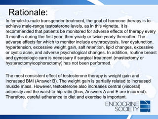 Rationale:
In female-to-male transgender treatment, the goal of hormone therapy is to
achieve male-range testosterone levels, as in this vignette. It is
recommended that patients be monitored for adverse effects of therapy every
3 months during the first year, then yearly or twice yearly thereafter. The
adverse effects for which to monitor include erythrocytosis, liver dysfunction,
hypertension, excessive weight gain, salt retention, lipid changes, excessive
or cystic acne, and adverse psychological changes. In addition, routine breast
and gynecologic care is necessary if surgical treatment (mastectomy or
hysterectomy/oophorectomy) has not been performed.
The most consistent effect of testosterone therapy is weight gain and
increased BMI (Answer B). The weight gain is partially related to increased
muscle mass. However, testosterone also increases central (visceral)
adiposity and the waist-to-hip ratio (thus, Answers A and E are incorrect).
Therefore, careful adherence to diet and exercise is important.
 