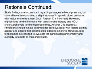Rationale Continued:
Study findings are inconsistent regarding changes in blood pressure, but
several have demonstrated a slight increase in systolic blood pressure
with testosterone treatment (thus, Answer C is incorrect). However,
triglycerides tend to increase with testosterone therapy and HDL-
cholesterol levels tend to decrease (thus, Answer D is incorrect).
Physicians should initiate treatment for cardiovascular risk factors as they
appear and ensure that patients stop cigarette smoking. However, long-
term studies are needed to evaluate the cardiovascular morbidity and
mortality in female-to-male individuals.
 