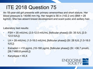 ITE 2018 Question 75
An 18-year-old girl presents with primary amenorrhea and short stature. Her
blood pressure is 140/90 mm Hg. Her height is 56 in (142.2 cm) (BMI = 28
kg/m2). She has absent breast development and scant pubic and axillary hair.
Laboratory test results:
• FSH = 35 mIU/mL (2.0-12.0 mIU/mL [follicular phase]) (SI: 35 IU/L [2.0-
12.0 IU/L])
• LH = 28 mIU/mL (1.0-18.0 mIU/mL [follicular phase]) (SI: 28 IU/L [1.0-18.0
IU/L])
• Estradiol = <10 pg/mL (10-180 pg/mL [follicular phase]) (SI: <36.7 pmol/L
[36.7-660.8 pmol/L])
• Karyotype = 45,X
 