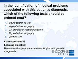 In the identification of medical problems
associated with this patient’s diagnosis,
which of the following tests should be
ordered next?
A. Insulin tolerance test
B. Vaginal ultrasonography
C. GH stimulation test with arginine
D. Thyroid ultrasonography
E. Cardiac MRI
Correct Answer: E
Learning objective:
Recommend appropriate evaluation for girls with gonadal
dysgenesis.
 