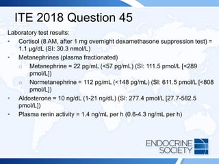ITE 2018 Question 45
Laboratory test results:
• Cortisol (8 AM, after 1 mg overnight dexamethasone suppression test) =
1.1 μg/dL (SI: 30.3 nmol/L)
• Metanephrines (plasma fractionated)
o Metanephrine = 22 pg/mL (<57 pg/mL) (SI: 111.5 pmol/L [<289
pmol/L])
o Normetanephrine = 112 pg/mL (<148 pg/mL) (SI: 611.5 pmol/L [<808
pmol/L])
• Aldosterone = 10 ng/dL (1-21 ng/dL) (SI: 277.4 pmol/L [27.7-582.5
pmol/L])
• Plasma renin activity = 1.4 ng/mL per h (0.6-4.3 ng/mL per h)
 