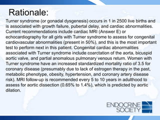 Rationale:
Turner syndrome (or gonadal dysgenesis) occurs in 1 in 2500 live births and
is associated with growth failure, pubertal delay, and cardiac abnormalities.
Current recommendations include cardiac MRI (Answer E) or
echocardiography for all girls with Turner syndrome to assess for congenital
cardiovascular abnormalities (present in 50%), and this is the most important
test to perform next in this patient. Congenital cardiac abnormalities
associated with Turner syndrome include coarctation of the aorta, bicuspid
aortic valve, and partial anomalous pulmonary venous return. Women with
Turner syndrome have an increased standardized mortality ratio of 3.5 for
coronary disease (presumably due to lack of estrogen therapy in the past,
metabolic phenotype, obesity, hypertension, and coronary artery disease
risk). MRI follow-up is recommended every 5 to 10 years in adulthood to
assess for aortic dissection (0.65% to 1.4%), which is predicted by aortic
dilation.
 