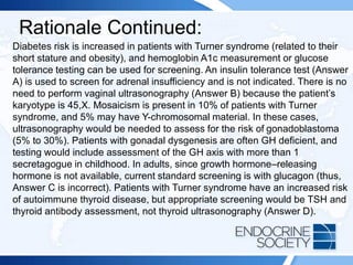 Rationale Continued:
Diabetes risk is increased in patients with Turner syndrome (related to their
short stature and obesity), and hemoglobin A1c measurement or glucose
tolerance testing can be used for screening. An insulin tolerance test (Answer
A) is used to screen for adrenal insufficiency and is not indicated. There is no
need to perform vaginal ultrasonography (Answer B) because the patient’s
karyotype is 45,X. Mosaicism is present in 10% of patients with Turner
syndrome, and 5% may have Y-chromosomal material. In these cases,
ultrasonography would be needed to assess for the risk of gonadoblastoma
(5% to 30%). Patients with gonadal dysgenesis are often GH deficient, and
testing would include assessment of the GH axis with more than 1
secretagogue in childhood. In adults, since growth hormone–releasing
hormone is not available, current standard screening is with glucagon (thus,
Answer C is incorrect). Patients with Turner syndrome have an increased risk
of autoimmune thyroid disease, but appropriate screening would be TSH and
thyroid antibody assessment, not thyroid ultrasonography (Answer D).
 