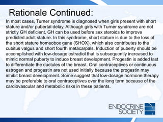 Rationale Continued:
In most cases, Turner syndrome is diagnosed when girls present with short
stature and/or pubertal delay. Although girls with Turner syndrome are not
strictly GH deficient, GH can be used before sex steroids to improve
predicted adult stature. In this syndrome, short stature is due to the loss of
the short stature homeobox gene (SHOX), which also contributes to the
cubitus valgus and short fourth metacarpals. Induction of puberty should be
accomplished with low-dosage estradiol that is subsequently increased to
mimic normal puberty to induce breast development. Progestin is added last
to differentiate the ductules of the breast. Oral contraceptives or continuous
estrogen and progestin are not used initially because the progestin may
inhibit breast development. Some suggest that low-dosage hormone therapy
may be preferable to oral contraceptives over the long term because of the
cardiovascular and metabolic risks in these patients.
 