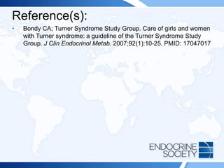 Reference(s):
• Bondy CA; Turner Syndrome Study Group. Care of girls and women
with Turner syndrome: a guideline of the Turner Syndrome Study
Group. J Clin Endocrinol Metab. 2007;92(1):10-25. PMID: 17047017
 