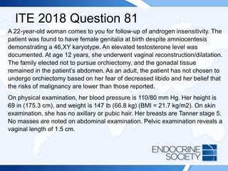 ITE 2018 Question 81
A 22-year-old woman comes to you for follow-up of androgen insensitivity. The
patient was found to have female genitalia at birth despite amniocentesis
demonstrating a 46,XY karyotype. An elevated testosterone level was
documented. At age 12 years, she underwent vaginal reconstruction/dilatation.
The family elected not to pursue orchiectomy, and the gonadal tissue
remained in the patient’s abdomen. As an adult, the patient has not chosen to
undergo orchiectomy based on her fear of decreased libido and her belief that
the risks of malignancy are lower than those reported.
On physical examination, her blood pressure is 110/80 mm Hg. Her height is
69 in (175.3 cm), and weight is 147 lb (66.8 kg) (BMI = 21.7 kg/m2). On skin
examination, she has no axillary or pubic hair. Her breasts are Tanner stage 5.
No masses are noted on abdominal examination. Pelvic examination reveals a
vaginal length of 1.5 cm.
 