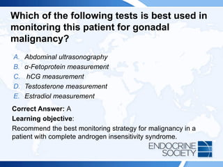 Which of the following tests is best used in
monitoring this patient for gonadal
malignancy?
A. Abdominal ultrasonography
B. α-Fetoprotein measurement
C. hCG measurement
D. Testosterone measurement
E. Estradiol measurement
Correct Answer: A
Learning objective:
Recommend the best monitoring strategy for malignancy in a
patient with complete androgen insensitivity syndrome.
 