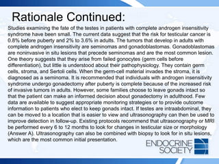 Rationale Continued:
Studies examining the fate of the testes in patients with complete androgen insensitivity
syndrome have been small. The current data suggest that the risk for testicular cancer is
0.8% before puberty and 2% to 3.6% in adults. The tumors that develop in adults with
complete androgen insensitivity are seminomas and gonadoblastomas. Gonadoblastomas
are noninvasive in situ lesions that precede seminomas and are the most common lesion.
One theory suggests that they arise from failed gonocytes (germ cells before
differentiation), but little is understood about their pathophysiology. They contain germ
cells, stroma, and Sertoli cells. When the germ-cell material invades the stroma, it is
diagnosed as a seminoma. It is recommended that individuals with androgen insensitivity
syndrome undergo gonadectomy after puberty is complete because of the increased risk
of invasive tumors in adults. However, some families choose to leave gonads intact so
that the patient can make an informed decision about gonadectomy in adulthood. Few
data are available to suggest appropriate monitoring strategies or to provide outcome
information to patients who elect to keep gonads intact. If testes are intraabdominal, they
can be moved to a location that is easier to view and ultrasonography can then be used to
improve detection in follow-up. Existing protocols recommend that ultrasonography or MRI
be performed every 6 to 12 months to look for changes in testicular size or morphology
(Answer A). Ultrasonography can also be combined with biopsy to look for in situ lesions,
which are the most common initial presentation.
 