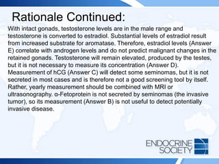 Rationale Continued:
With intact gonads, testosterone levels are in the male range and
testosterone is converted to estradiol. Substantial levels of estradiol result
from increased substrate for aromatase. Therefore, estradiol levels (Answer
E) correlate with androgen levels and do not predict malignant changes in the
retained gonads. Testosterone will remain elevated, produced by the testes,
but it is not necessary to measure its concentration (Answer D).
Measurement of hCG (Answer C) will detect some seminomas, but it is not
secreted in most cases and is therefore not a good screening tool by itself.
Rather, yearly measurement should be combined with MRI or
ultrasonography. α-Fetoprotein is not secreted by seminomas (the invasive
tumor), so its measurement (Answer B) is not useful to detect potentially
invasive disease.
 