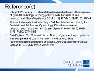 Reference(s):
• Ulbright TM, Young RH. Gonadoblastoma and selected other aspects
of gonadal pathology in young patients with disorders of sex
development. Sem Diag Pathol. 2014;31(5):427-440. PMID: 25129544
• Gomez-Lobo V, Amies Oelschlager AM; North American Society for
Pediatric and Adolescent Gynecology. Disorders of sexual
development in adult women. Obstet Gynecol. 2016;128(5):1162-
1173. PMID: 27741188
• Patel V, Kastl RK, Gomez-Lobo V. Timing of gonadectomy in patients
with complete androgen insensitivity syndrome-current
recommendations and future directions. J Pediatr Adolesc Gynecol.
2016;29(4):320-325. PMID: 26428189
 