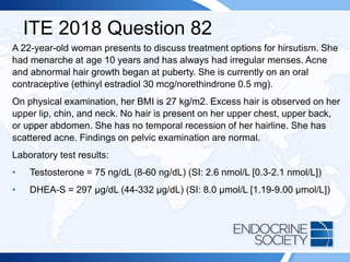 ITE 2018 Question 82
A 22-year-old woman presents to discuss treatment options for hirsutism. She
had menarche at age 10 years and has always had irregular menses. Acne
and abnormal hair growth began at puberty. She is currently on an oral
contraceptive (ethinyl estradiol 30 mcg/norethindrone 0.5 mg).
On physical examination, her BMI is 27 kg/m2. Excess hair is observed on her
upper lip, chin, and neck. No hair is present on her upper chest, upper back,
or upper abdomen. She has no temporal recession of her hairline. She has
scattered acne. Findings on pelvic examination are normal.
Laboratory test results:
• Testosterone = 75 ng/dL (8-60 ng/dL) (SI: 2.6 nmol/L [0.3-2.1 nmol/L])
• DHEA-S = 297 µg/dL (44-332 µg/dL) (SI: 8.0 µmol/L [1.19-9.00 µmol/L])
 
