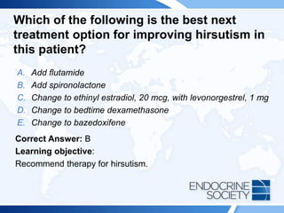 Which of the following is the best next
treatment option for improving hirsutism in
this patient?
A. Add flutamide
B. Add spironolactone
C. Change to ethinyl estradiol, 20 mcg, with levonorgestrel, 1 mg
D. Change to bedtime dexamethasone
E. Change to bazedoxifene
Correct Answer: B
Learning objective:
Recommend therapy for hirsutism.
 