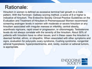 Rationale:
Hirsutism in women is defined as excessive terminal hair growth in a male
pattern. With the Ferriman- Gallwey scoring method, a score of 8 or higher is
indicative of hirsutism. The Endocrine Society Clinical Practice Guidelines on the
Evaluation and Treatment of Hirsutism in Premenopausal Women recommend
screening androgen levels in women with moderate or severe hirsutism or any
hirsutism associated with irregular menses or infertility, central obesity,
acanthosis nigricans, rapid onset or progression, or clitoromegaly. Testosterone
levels do not always correlate with the severity of the hirsutism. About 50% of
patients with hirsutism have no other issues, and in these cases the hirsutism is
deemed familial, ethnic, or idiopathic. When associated with other symptoms and
signs, evaluation for polycystic ovary syndrome, Cushing syndrome, congenital
adrenal hyperplasia, hyperprolactinemia, and, rarely, ovarian or adrenal tumors,
is appropriate.
 