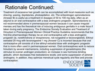 Rationale Continued:
Treatment of excessive hair growth can be accomplished with local measures such as
shaving, waxing, depilatories, photoepilation, etc. The antiandrogen spironolactone
(Answer B) is useful as a treatment in dosages of 50 to 100 mg daily, often as an
adjunct to an oral contraceptive with a less androgenic progestin. Spironolactone is
not recommended alone in premenopausal women because it can cause irregular
menses and has the theoretical risk of inducing ambiguous genitalia in a male fetus if
taken during early pregnancy. The Endocrine Society Evaluation and Treatment of
Hirsutism in Premenopausal Women Clinical Practice Guideline recommends that the
first-line pharmacologic therapy be an oral contraceptive with a less androgenic
progestin (ie, norethindrone or drospirenone, not norgestrel or levonorgestrel). Ethinyl
estradiol 20 mcg with levonorgestrel 1 mg (Answer C) is incorrect because that oral
contraceptive pill consists of a low ethinyl estradiol dose with androgenic progestin
that is more often used in perimenopausal women. Oral contraceptives work to reduce
hirsutism by several mechanisms, including suppression of gonadotropins (the
stimulus to ovarian androgen production); an increase in sex hormone–binding
globulin, which decreases free testosterone levels; and some suppression of adrenal
androgens. In addition, they optimize menstrual cycle regularity and flow and provide
contraception.
 