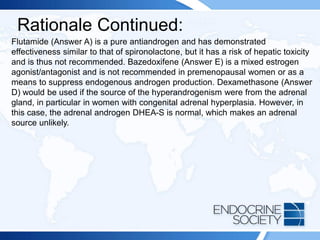 Rationale Continued:
Flutamide (Answer A) is a pure antiandrogen and has demonstrated
effectiveness similar to that of spironolactone, but it has a risk of hepatic toxicity
and is thus not recommended. Bazedoxifene (Answer E) is a mixed estrogen
agonist/antagonist and is not recommended in premenopausal women or as a
means to suppress endogenous androgen production. Dexamethasone (Answer
D) would be used if the source of the hyperandrogenism were from the adrenal
gland, in particular in women with congenital adrenal hyperplasia. However, in
this case, the adrenal androgen DHEA-S is normal, which makes an adrenal
source unlikely.
 