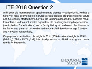 ITE 2018 Question 2
A 54-year-old man makes an appointment to discuss hyperlipidemia. He has a
history of focal segmental glomerulosclerosis causing progressive renal failure
and he recently started hemodialysis. He is being assessed for possible renal
transplant. He does not smoke cigarettes. He has longstanding hypertension
(controlled on 3 medications) and a family history of cardiovascular disease in
his father and paternal uncle who had myocardial infarctions at age 52 years
and 48 years, respectively.
On physical examination, his height is 73 in (185.4 cm) and weight is 195 lb
(88.6 kg) (BMI = 25.7 kg/m2). His blood pressure is 128/64 mm Hg, and pulse
rate is 74 beats/min.
 