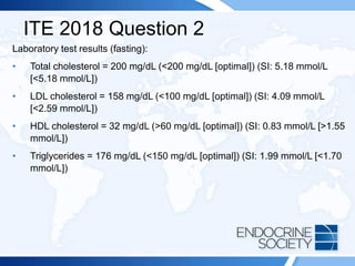 ITE 2018 Question 2
Laboratory test results (fasting):
• Total cholesterol = 200 mg/dL (<200 mg/dL [optimal]) (SI: 5.18 mmol/L
[<5.18 mmol/L])
• LDL cholesterol = 158 mg/dL (<100 mg/dL [optimal]) (SI: 4.09 mmol/L
[<2.59 mmol/L])
• HDL cholesterol = 32 mg/dL (>60 mg/dL [optimal]) (SI: 0.83 mmol/L [>1.55
mmol/L])
• Triglycerides = 176 mg/dL (<150 mg/dL [optimal]) (SI: 1.99 mmol/L [<1.70
mmol/L])
 