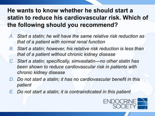 He wants to know whether he should start a
statin to reduce his cardiovascular risk. Which of
the following should you recommend?
A. Start a statin; he will have the same relative risk reduction as
that of a patient with normal renal function
B. Start a statin; however, his relative risk reduction is less than
that of a patient without chronic kidney disease
C. Start a statin; specifically, simvastatin—no other statin has
been shown to reduce cardiovascular risk in patients with
chronic kidney disease
D. Do not start a statin; it has no cardiovascular benefit in this
patient
E. Do not start a statin; it is contraindicated in this patient
 