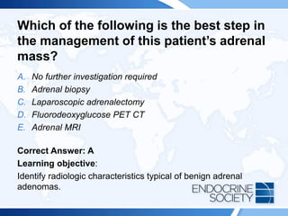 Which of the following is the best step in
the management of this patient’s adrenal
mass?
A. No further investigation required
B. Adrenal biopsy
C. Laparoscopic adrenalectomy
D. Fluorodeoxyglucose PET CT
E. Adrenal MRI
Correct Answer: A
Learning objective:
Identify radiologic characteristics typical of benign adrenal
adenomas.
 