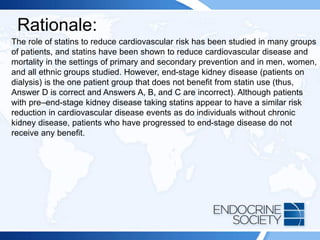 Rationale:
The role of statins to reduce cardiovascular risk has been studied in many groups
of patients, and statins have been shown to reduce cardiovascular disease and
mortality in the settings of primary and secondary prevention and in men, women,
and all ethnic groups studied. However, end-stage kidney disease (patients on
dialysis) is the one patient group that does not benefit from statin use (thus,
Answer D is correct and Answers A, B, and C are incorrect). Although patients
with pre–end-stage kidney disease taking statins appear to have a similar risk
reduction in cardiovascular disease events as do individuals without chronic
kidney disease, patients who have progressed to end-stage disease do not
receive any benefit.
 