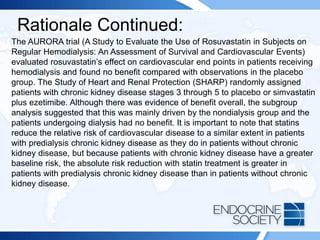 Rationale Continued:
The AURORA trial (A Study to Evaluate the Use of Rosuvastatin in Subjects on
Regular Hemodialysis: An Assessment of Survival and Cardiovascular Events)
evaluated rosuvastatin’s effect on cardiovascular end points in patients receiving
hemodialysis and found no benefit compared with observations in the placebo
group. The Study of Heart and Renal Protection (SHARP) randomly assigned
patients with chronic kidney disease stages 3 through 5 to placebo or simvastatin
plus ezetimibe. Although there was evidence of benefit overall, the subgroup
analysis suggested that this was mainly driven by the nondialysis group and the
patients undergoing dialysis had no benefit. It is important to note that statins
reduce the relative risk of cardiovascular disease to a similar extent in patients
with predialysis chronic kidney disease as they do in patients without chronic
kidney disease, but because patients with chronic kidney disease have a greater
baseline risk, the absolute risk reduction with statin treatment is greater in
patients with predialysis chronic kidney disease than in patients without chronic
kidney disease.
 