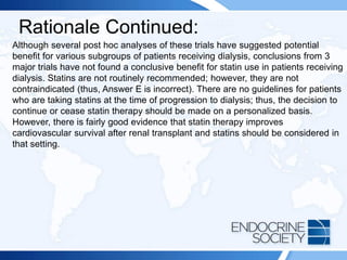 Rationale Continued:
Although several post hoc analyses of these trials have suggested potential
benefit for various subgroups of patients receiving dialysis, conclusions from 3
major trials have not found a conclusive benefit for statin use in patients receiving
dialysis. Statins are not routinely recommended; however, they are not
contraindicated (thus, Answer E is incorrect). There are no guidelines for patients
who are taking statins at the time of progression to dialysis; thus, the decision to
continue or cease statin therapy should be made on a personalized basis.
However, there is fairly good evidence that statin therapy improves
cardiovascular survival after renal transplant and statins should be considered in
that setting.
 