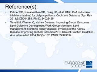 Reference(s):
• Palmer SC, Navaneethan SD, Craig JC, et al. HMG CoA reductase
inhibitors (statins) for dialysis patients. Cochrane Database Syst Rev.
2013;9:CD004289. PMID: 24022428
• Tonelli M, Wanner C; Kidney Disease: Improving Global Outcomes
Lipid Guideline Development Work Group Members. Lipid
management in chronic kidney disease: synopsis of the Kidney
Disease: Improving Global Outcomes 2013 Clinical Practice Guideline.
Ann Intern Med. 2014;160(3):182. PMID: 24323134
 