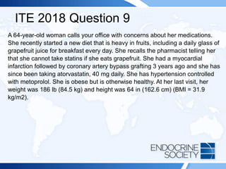 ITE 2018 Question 9
A 64-year-old woman calls your office with concerns about her medications.
She recently started a new diet that is heavy in fruits, including a daily glass of
grapefruit juice for breakfast every day. She recalls the pharmacist telling her
that she cannot take statins if she eats grapefruit. She had a myocardial
infarction followed by coronary artery bypass grafting 3 years ago and she has
since been taking atorvastatin, 40 mg daily. She has hypertension controlled
with metoprolol. She is obese but is otherwise healthy. At her last visit, her
weight was 186 lb (84.5 kg) and height was 64 in (162.6 cm) (BMI = 31.9
kg/m2).
 