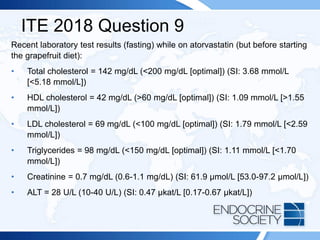 ITE 2018 Question 9
Recent laboratory test results (fasting) while on atorvastatin (but before starting
the grapefruit diet):
• Total cholesterol = 142 mg/dL (<200 mg/dL [optimal]) (SI: 3.68 mmol/L
[<5.18 mmol/L])
• HDL cholesterol = 42 mg/dL (>60 mg/dL [optimal]) (SI: 1.09 mmol/L [>1.55
mmol/L])
• LDL cholesterol = 69 mg/dL (<100 mg/dL [optimal]) (SI: 1.79 mmol/L [<2.59
mmol/L])
• Triglycerides = 98 mg/dL (<150 mg/dL [optimal]) (SI: 1.11 mmol/L [<1.70
mmol/L])
• Creatinine = 0.7 mg/dL (0.6-1.1 mg/dL) (SI: 61.9 µmol/L [53.0-97.2 µmol/L])
• ALT = 28 U/L (10-40 U/L) (SI: 0.47 µkat/L [0.17-0.67 µkat/L])
 
