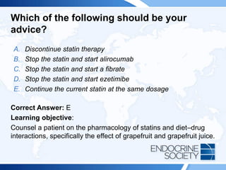 Which of the following should be your
advice?
A. Discontinue statin therapy
B. Stop the statin and start alirocumab
C. Stop the statin and start a fibrate
D. Stop the statin and start ezetimibe
E. Continue the current statin at the same dosage
Correct Answer: E
Learning objective:
Counsel a patient on the pharmacology of statins and diet–drug
interactions, specifically the effect of grapefruit and grapefruit juice.
 