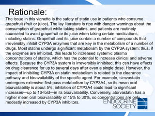Rationale:
The issue in this vignette is the safety of statin use in patients who consume
grapefruit (fruit or juice). The lay literature is ripe with danger warnings about the
consumption of grapefruit while taking statins, and patients are routinely
counseled to avoid grapefruit or its juice when taking certain medications,
including statins. Grapefruit and its juice contain a number of compounds that
irreversibly inhibit CYP3A enzymes that are key in the metabolism of a number of
drugs. Most statins undergo significant metabolism by the CYP3A system; thus, if
the enzymes are inhibited, this leads to increased systemic plasma
concentrations of statins, which has the potential to increase clinical and adverse
effects. Because the CYP3A system is irreversibly inhibited, this can have effects
on drug clearance for up to several days after even a single dose. However, the
impact of inhibiting CYP3A on statin metabolism is related to the clearance
pathway and bioavailability of the specific agent. For example, simvastatin
undergoes extensive first-pass metabolism by CYP3A4, so its mean oral
bioavailability is about 5%; inhibition of CYP3A4 could lead to significant
increases—up to 10-fold—in its bioavailability. Conversely, atorvastatin has a
higher mean oral bioavailability of 15% to 30%, so concentrations are only
modestly increased by CYP3A inhibitors.
 