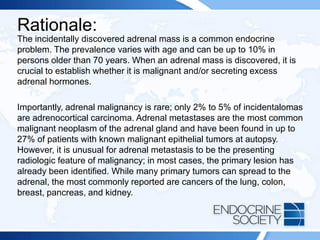 Rationale:
The incidentally discovered adrenal mass is a common endocrine
problem. The prevalence varies with age and can be up to 10% in
persons older than 70 years. When an adrenal mass is discovered, it is
crucial to establish whether it is malignant and/or secreting excess
adrenal hormones.
Importantly, adrenal malignancy is rare; only 2% to 5% of incidentalomas
are adrenocortical carcinoma. Adrenal metastases are the most common
malignant neoplasm of the adrenal gland and have been found in up to
27% of patients with known malignant epithelial tumors at autopsy.
However, it is unusual for adrenal metastasis to be the presenting
radiologic feature of malignancy; in most cases, the primary lesion has
already been identified. While many primary tumors can spread to the
adrenal, the most commonly reported are cancers of the lung, colon,
breast, pancreas, and kidney.
 