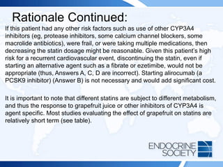 Rationale Continued:
If this patient had any other risk factors such as use of other CYP3A4
inhibitors (eg, protease inhibitors, some calcium channel blockers, some
macrolide antibiotics), were frail, or were taking multiple medications, then
decreasing the statin dosage might be reasonable. Given this patient’s high
risk for a recurrent cardiovascular event, discontinuing the statin, even if
starting an alternative agent such as a fibrate or ezetimibe, would not be
appropriate (thus, Answers A, C, D are incorrect). Starting alirocumab (a
PCSK9 inhibitor) (Answer B) is not necessary and would add significant cost.
It is important to note that different statins are subject to different metabolism,
and thus the response to grapefruit juice or other inhibitors of CYP3A4 is
agent specific. Most studies evaluating the effect of grapefruit on statins are
relatively short term (see table).
 