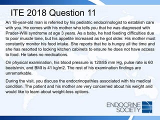 ITE 2018 Question 11
An 18-year-old man is referred by his pediatric endocrinologist to establish care
with you. He comes with his mother who tells you that he was diagnosed with
Prader-Willi syndrome at age 3 years. As a baby, he had feeding difficulties due
to poor muscle tone, but his appetite increased as he got older. His mother must
constantly monitor his food intake. She reports that he is hungry all the time and
she has resorted to locking kitchen cabinets to ensure he does not have access
to food. He takes no medications.
On physical examination, his blood pressure is 120/85 mm Hg, pulse rate is 60
beats/min, and BMI is 41 kg/m2. The rest of his examination findings are
unremarkable.
During the visit, you discuss the endocrinopathies associated with his medical
condition. The patient and his mother are very concerned about his weight and
would like to learn about weight-loss options.
 