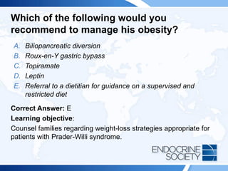 Which of the following would you
recommend to manage his obesity?
A. Biliopancreatic diversion
B. Roux-en-Y gastric bypass
C. Topiramate
D. Leptin
E. Referral to a dietitian for guidance on a supervised and
restricted diet
Correct Answer: E
Learning objective:
Counsel families regarding weight-loss strategies appropriate for
patients with Prader-Willi syndrome.
 