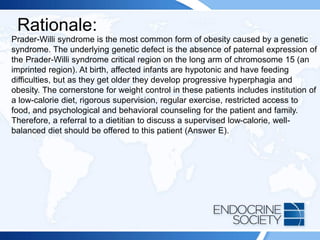 Rationale:
Prader-Willi syndrome is the most common form of obesity caused by a genetic
syndrome. The underlying genetic defect is the absence of paternal expression of
the Prader-Willi syndrome critical region on the long arm of chromosome 15 (an
imprinted region). At birth, affected infants are hypotonic and have feeding
difficulties, but as they get older they develop progressive hyperphagia and
obesity. The cornerstone for weight control in these patients includes institution of
a low-calorie diet, rigorous supervision, regular exercise, restricted access to
food, and psychological and behavioral counseling for the patient and family.
Therefore, a referral to a dietitian to discuss a supervised low-calorie, well-
balanced diet should be offered to this patient (Answer E).
 