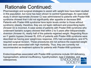 Rationale Continued:
Pharmacologic and surgical strategies to assist with weight loss have been studied
in this population, but none has been shown to control hyperphagia. An open-label
study in which topiramate (Answer C) was administered to patients with Prader-Willi
syndrome showed that it did not significantly alter appetite or decrease BMI.
Patients with Prader-Willi syndrome have leptin levels similar to those without
syndromic obesity; therefore, they are not leptin deficient and prescribing leptin
(Answer D) is incorrect. A case series of patients with Prader-Willi syndrome who
underwent bariatric surgery showed that within 2 to 5 years after biliopancreatic
diversion (Answer A), nearly half of the patients regained weight. Regarding Roux-
en-Y gastric bypass (Answer B), 63% of patients with Prader-Willi syndrome were
described as having poor weight-loss response, 23% had complications, and 47%
required surgical revision. These procedures did not achieve the expected weight
loss and were associated with high morbidity. Thus, they are currently not
recommended as treatment options for patients with Prader-Willi syndrome.
Endocrinopathies associated with Prader-Willi syndrome include GH deficiency,
hypogonadism, adrenal insufficiency, hypothyroidism, type 2 diabetes, and
osteoporosis.
 