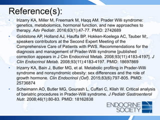 Reference(s):
• Irizarry KA, Miller M, Freemark M, Haqq AM. Prader Willi syndrome:
genetics, metabolomics, hormonal function, and new approaches to
therapy. Adv Pediatr. 2016;63(1):47-77. PMID: 2742689
• Goldstone AP, Holland AJ, Hauffa BP, Hokken-Koelega AC, Tauber M;,
speakers contributors at the Second Expert Meeting of the
Comprehensive Care of Patients with PWS. Recommendations for the
diagnosis and management of Prader-Willi syndrome [published
correction appears in J Clin Endocrinol Metab. 2008;93(11):4183-4197]. J
Clin Endocrinol Metab. 2008;93(11):4183-4197. PMID: 18697869
• Irizarry KA, Bain J, Butler MG, et al. Metabolic profiling in Prader-Willi
syndrome and nonsyndromic obesity: sex differences and the role of
growth hormone. Clin Endocrinol (Oxf). 2015;83(6):797-805. PMID:
25736874
• Scheimann AO, Butler MG, Gourash L, Cuffari C, Klish W. Critical analysis
of bariatric procedures in Prader-Willi syndrome. J Pediatr Gastroenterol
Nutr. 2008;46(1):80-83. PMID: 18162838
 