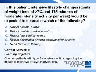 In this patient, intensive lifestyle changes (goals
of weight loss of >7% and 175 minutes of
moderate-intensity activity per week) would be
expected to decrease which of the following?
A. Risk of nonfatal stroke
B. Risk of nonfatal cardiac events
C. Risk of fatal cardiac events
D. Risk of developing diabetic microvascular disease
E. Need for insulin therapy
Correct Answer: E
Learning objective:
Counsel patients with type 2 diabetes mellitus regarding the
impact of intensive lifestyle interventions.
 