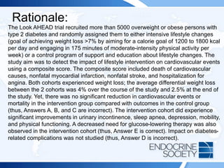 Rationale:
The Look AHEAD trial recruited more than 5000 overweight or obese persons with
type 2 diabetes and randomly assigned them to either intensive lifestyle changes
(goal of achieving weight loss >7% by aiming for a calorie goal of 1200 to 1800 kcal
per day and engaging in 175 minutes of moderate-intensity physical activity per
week) or a control program of support and education about lifestyle changes. The
study aim was to detect the impact of lifestyle intervention on cardiovascular events
using a composite score. The composite score included death of cardiovascular
causes, nonfatal myocardial infarction, nonfatal stroke, and hospitalization for
angina. Both cohorts experienced weight loss; the average differential weight loss
between the 2 cohorts was 4% over the course of the study and 2.5% at the end of
the study. Yet, there was no significant reduction in cardiovascular events or
mortality in the intervention group compared with outcomes in the control group
(thus, Answers A, B, and C are incorrect). The intervention cohort did experience
significant improvements in urinary incontinence, sleep apnea, depression, mobility,
and physical functioning. A decreased need for glucose-lowering therapy was also
observed in the intervention cohort (thus, Answer E is correct). Impact on diabetes-
related complications was not studied (thus, Answer D is incorrect).
 