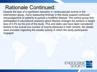 Rationale Continued:
Despite the lack of a significant reduction in cardiovascular events in the
intervention group, many reassuring findings in this study support continued
encouragement of patients to pursue a healthful lifestyle. The control group that
participated in educational sessions about lifestyle changes did achieve a weight
loss of 3.5% by the end of the study. This and statin use have been considered
factors in the overall low number of events observed in both cohorts. No details
were provided regarding the weekly activity in which the study participants
engaged.
 