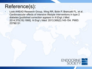 Reference(s):
• Look AHEAD Research Group, Wing RR, Bolin P, Brancatti FL, et al.
Cardiovascular effects of intensive lifestyle interventions in type 2
diabetes [published correction appears in N Engl J Med.
2014;370(19):1866]. N Engl J Med. 2013;369(2):145-154. PMID:
23796131
 