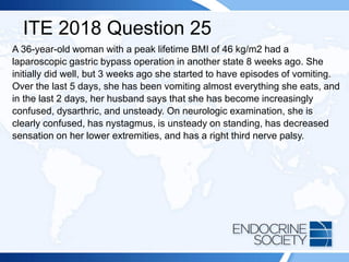 ITE 2018 Question 25
A 36-year-old woman with a peak lifetime BMI of 46 kg/m2 had a
laparoscopic gastric bypass operation in another state 8 weeks ago. She
initially did well, but 3 weeks ago she started to have episodes of vomiting.
Over the last 5 days, she has been vomiting almost everything she eats, and
in the last 2 days, her husband says that she has become increasingly
confused, dysarthric, and unsteady. On neurologic examination, she is
clearly confused, has nystagmus, is unsteady on standing, has decreased
sensation on her lower extremities, and has a right third nerve palsy.
 