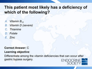 This patient most likely has a deficiency of
which of the following?
A. Vitamin B12
B. Vitamin D (severe)
C. Thiamine
D. Folate
E. Zinc
Correct Answer: C
Learning objective:
Differentiate among the vitamin deficiencies that can occur after
gastric bypass surgery.
 