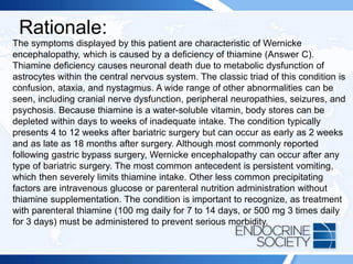 Rationale:
The symptoms displayed by this patient are characteristic of Wernicke
encephalopathy, which is caused by a deficiency of thiamine (Answer C).
Thiamine deficiency causes neuronal death due to metabolic dysfunction of
astrocytes within the central nervous system. The classic triad of this condition is
confusion, ataxia, and nystagmus. A wide range of other abnormalities can be
seen, including cranial nerve dysfunction, peripheral neuropathies, seizures, and
psychosis. Because thiamine is a water-soluble vitamin, body stores can be
depleted within days to weeks of inadequate intake. The condition typically
presents 4 to 12 weeks after bariatric surgery but can occur as early as 2 weeks
and as late as 18 months after surgery. Although most commonly reported
following gastric bypass surgery, Wernicke encephalopathy can occur after any
type of bariatric surgery. The most common antecedent is persistent vomiting,
which then severely limits thiamine intake. Other less common precipitating
factors are intravenous glucose or parenteral nutrition administration without
thiamine supplementation. The condition is important to recognize, as treatment
with parenteral thiamine (100 mg daily for 7 to 14 days, or 500 mg 3 times daily
for 3 days) must be administered to prevent serious morbidity.
 