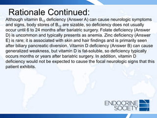 Rationale Continued:
Although vitamin B12 deficiency (Answer A) can cause neurologic symptoms
and signs, body stores of B12 are sizable, so deficiency does not usually
occur until 6 to 24 months after bariatric surgery. Folate deficiency (Answer
D) is uncommon and typically presents as anemia. Zinc deficiency (Answer
E) is rare; it is associated with skin and hair findings and is primarily seen
after biliary pancreatic diversion. Vitamin D deficiency (Answer B) can cause
generalized weakness, but vitamin D is fat-soluble, so deficiency typically
occurs months or years after bariatric surgery. In addition, vitamin D
deficiency would not be expected to cause the focal neurologic signs that this
patient exhibits.
 
