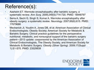 Reference(s):
• Aasheim ET. Wernicke encephalopathy after bariatric surgery, a
systematic review. Ann Surg. 2008;248(5):714-720. PMID: 18948797
• Serra A, Sechi G, Singh S, Kumar A. Wernicke encephalopathy after
obesity surgery: a systematic review. Neurology. 2007;69(6):615. PMID:
17679686
• Mechanick JI, Youdim A, Jones DB, et al; American Association of Clinical
Endocrinologists; Obesity Society; American Society for Metabolic &
Bariatric Surgery. Clinical practice guidelines for the perioperative
nutritional, metabolic, and nonsurgical support of the bariatric surgery
patient—2013 update: cosponsored by the American Association of
Clinical Endocrinologists, The Obesity Society, and American Society for
Metabolic & Bariatric Surgery. Obesity (Silver Spring). 2009;17(Suppl
1):S1-S70. PMID: 23529939
 