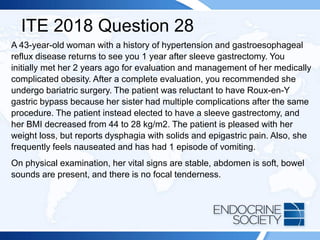 ITE 2018 Question 28
A 43-year-old woman with a history of hypertension and gastroesophageal
reflux disease returns to see you 1 year after sleeve gastrectomy. You
initially met her 2 years ago for evaluation and management of her medically
complicated obesity. After a complete evaluation, you recommended she
undergo bariatric surgery. The patient was reluctant to have Roux-en-Y
gastric bypass because her sister had multiple complications after the same
procedure. The patient instead elected to have a sleeve gastrectomy, and
her BMI decreased from 44 to 28 kg/m2. The patient is pleased with her
weight loss, but reports dysphagia with solids and epigastric pain. Also, she
frequently feels nauseated and has had 1 episode of vomiting.
On physical examination, her vital signs are stable, abdomen is soft, bowel
sounds are present, and there is no focal tenderness.
 