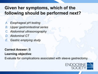 Given her symptoms, which of the
following should be performed next?
A. Esophageal pH testing
B. Upper gastrointestinal series
C. Abdominal ultrasonography
D. Abdominal CT
E. Gastric emptying study
Correct Answer: B
Learning objective:
Evaluate for complications associated with sleeve gastrectomy.
 