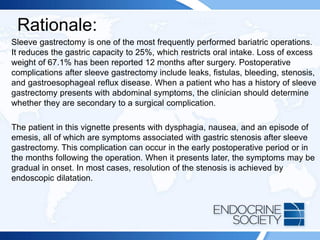 Rationale:
Sleeve gastrectomy is one of the most frequently performed bariatric operations.
It reduces the gastric capacity to 25%, which restricts oral intake. Loss of excess
weight of 67.1% has been reported 12 months after surgery. Postoperative
complications after sleeve gastrectomy include leaks, fistulas, bleeding, stenosis,
and gastroesophageal reflux disease. When a patient who has a history of sleeve
gastrectomy presents with abdominal symptoms, the clinician should determine
whether they are secondary to a surgical complication.
The patient in this vignette presents with dysphagia, nausea, and an episode of
emesis, all of which are symptoms associated with gastric stenosis after sleeve
gastrectomy. This complication can occur in the early postoperative period or in
the months following the operation. When it presents later, the symptoms may be
gradual in onset. In most cases, resolution of the stenosis is achieved by
endoscopic dilatation.
 
